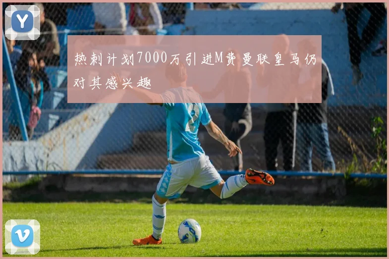 热刺计划7000万引进M费曼联皇马仍对其感兴趣